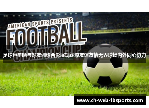 足球巨星晒与好友训练合影展现深厚友谊友情无界球场内外同心协力 足球巨星晒与好友训练合影展现深厚友谊友情无界球场内外同心协力